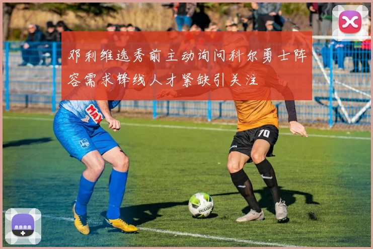 邓利维选秀前主动询问科尔勇士阵容需求锋线人才紧缺引关注