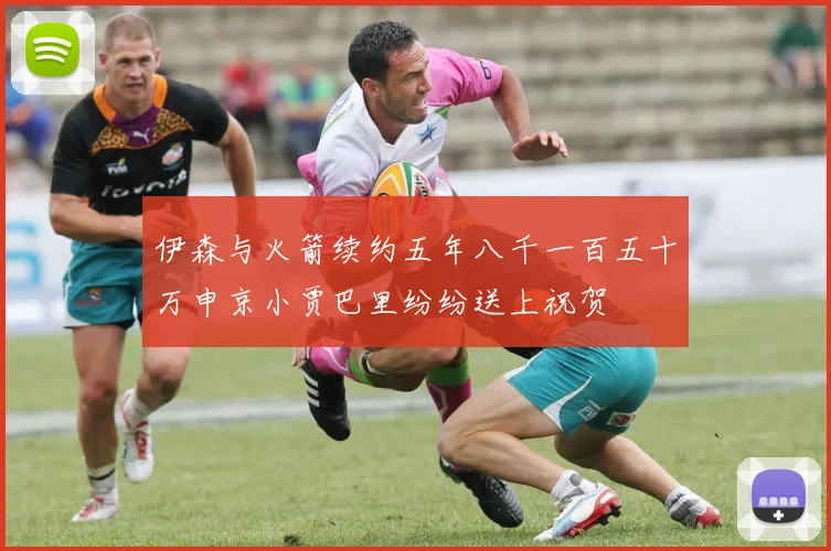 伊森与火箭续约五年八千一百五十万申京小贾巴里纷纷送上祝贺