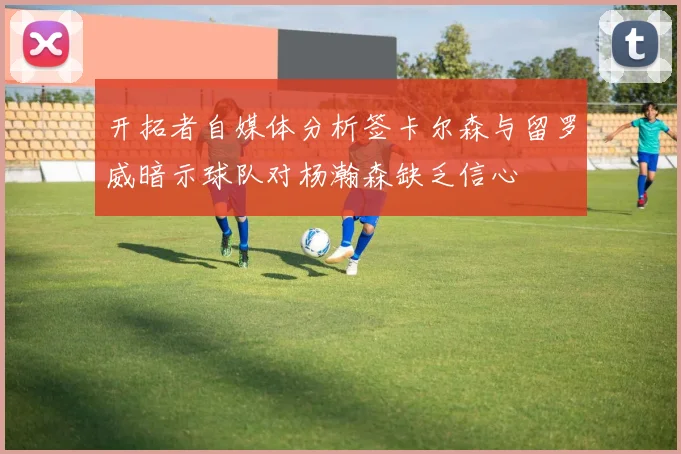 开拓者自媒体分析签卡尔森与留罗威暗示球队对杨瀚森缺乏信心
