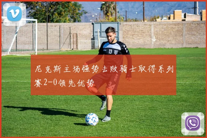 尼克斯主场强势击败骑士取得系列赛2-0领先优势