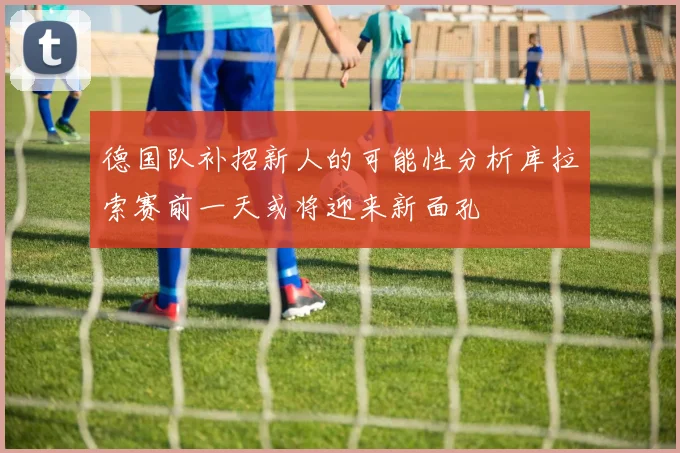 德国队补招新人的可能性分析库拉索赛前一天或将迎来新面孔