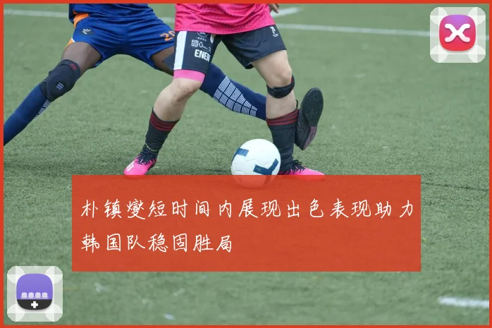 朴镇燮短时间内展现出色表现助力韩国队稳固胜局