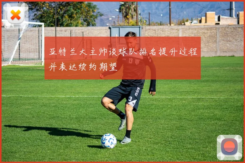 亚特兰大主帅谈球队排名提升过程并表达续约期望
