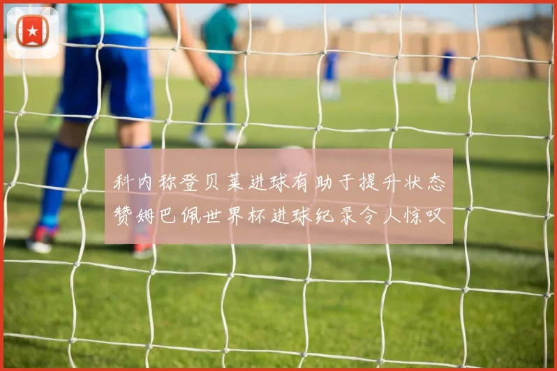 科内称登贝莱进球有助于提升状态赞姆巴佩世界杯进球纪录令人惊叹