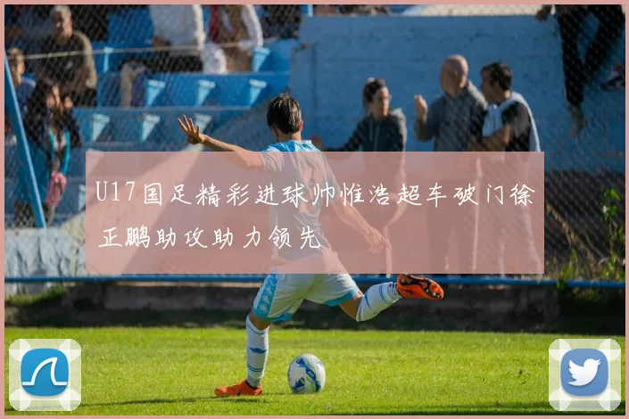 U17国足精彩进球帅惟浩超车破门徐正鹏助攻助力领先