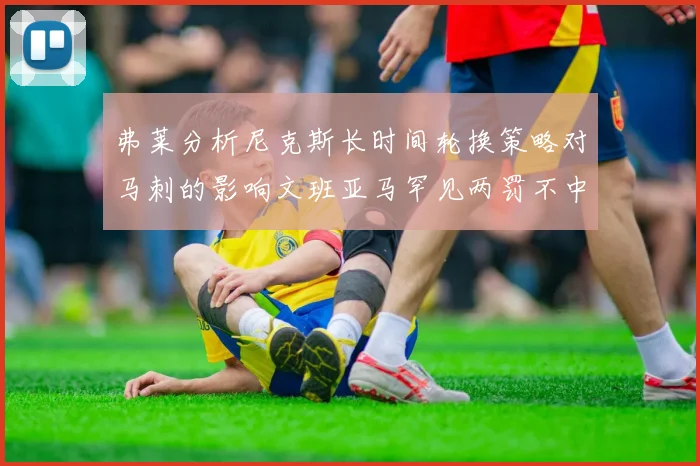 弗莱分析尼克斯长时间轮换策略对马刺的影响文班亚马罕见两罚不中引发关注