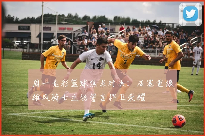 周一竞彩篮球焦点对决：活塞重振雄风骑士主场誓言捍卫荣耀
