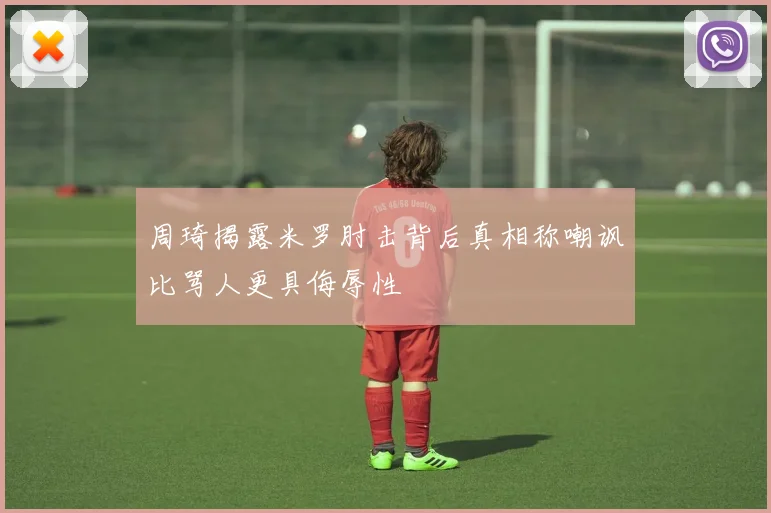 周琦揭露米罗肘击背后真相称嘲讽比骂人更具侮辱性