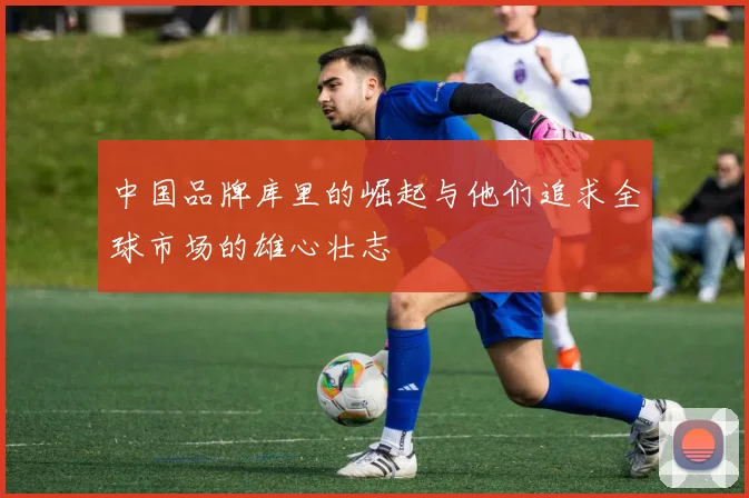 中国品牌库里的崛起与他们追求全球市场的雄心壮志