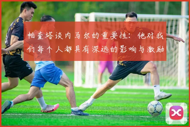 帕奎塔谈内马尔的重要性：他对我们每个人都具有深远的影响与激励