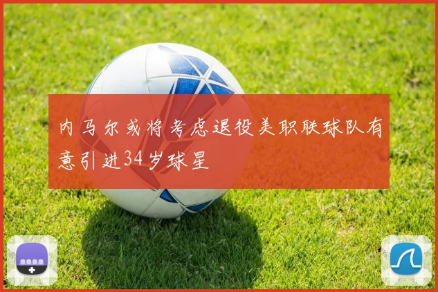 内马尔或将考虑退役美职联球队有意引进34岁球星