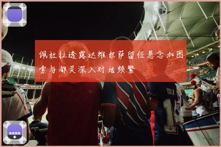 佩杜拉透露达维尔萨留任悬念加图索与都灵深入对话频繁