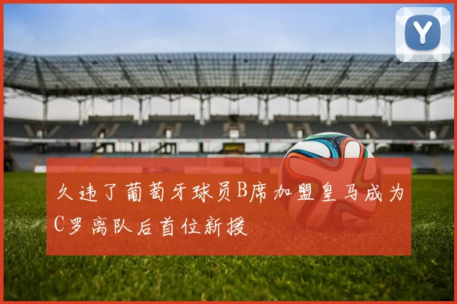 久违了葡萄牙球员B席加盟皇马成为C罗离队后首位新援