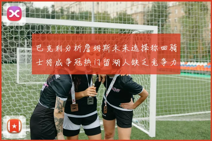 巴克利分析詹姆斯未来选择称回骑士将成争冠热门留湖人缺乏竞争力