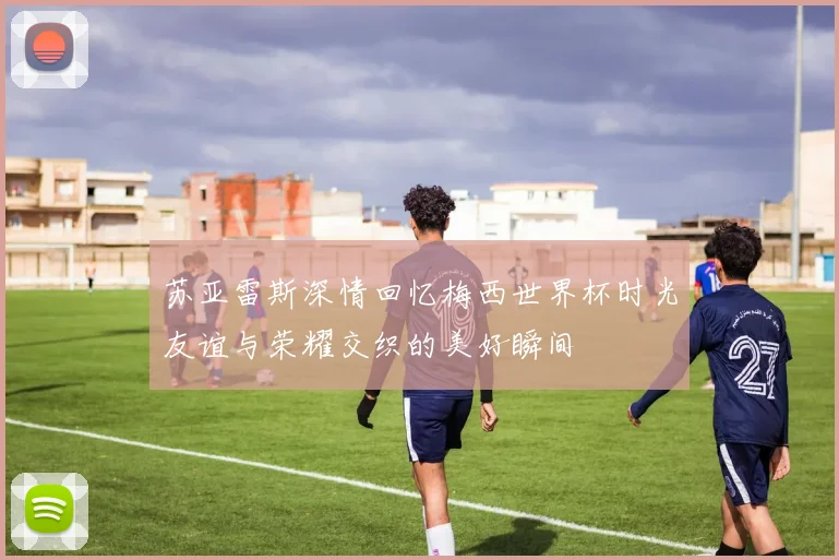 苏亚雷斯深情回忆梅西世界杯时光友谊与荣耀交织的美好瞬间