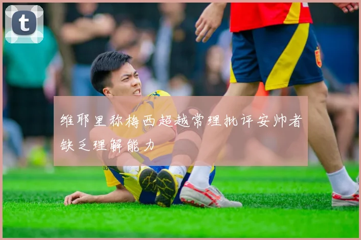 维耶里称梅西超越常理批评安帅者缺乏理解能力