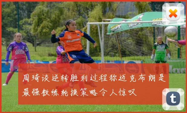周琦谈逆转胜利过程称迈克布朗是最强教练轮换策略令人惊叹