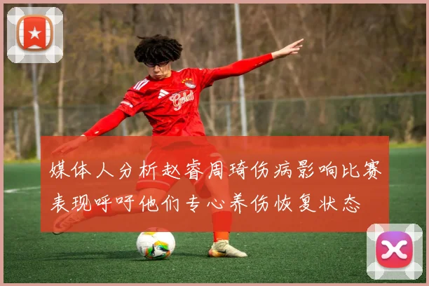 媒体人分析赵睿周琦伤病影响比赛表现呼吁他们专心养伤恢复状态