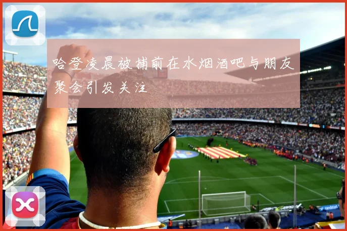 哈登凌晨被捕前在水烟酒吧与朋友聚会引发关注